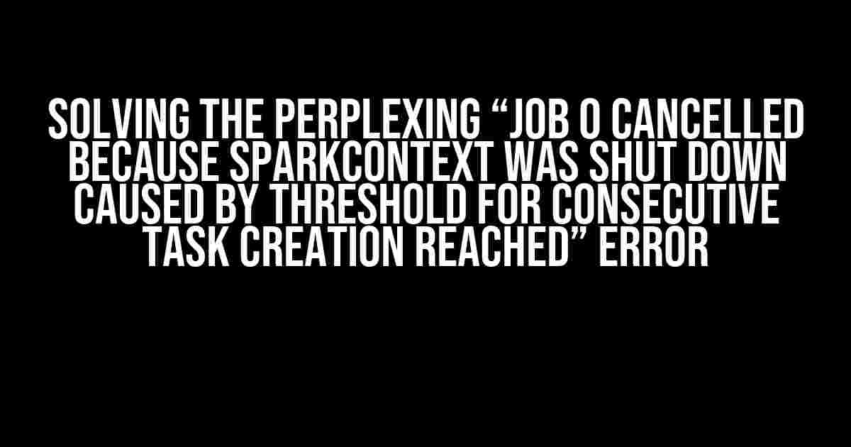 Solving the Perplexing “Job 0 cancelled because SparkContext was shut down caused by threshold for consecutive task creation reached” Error